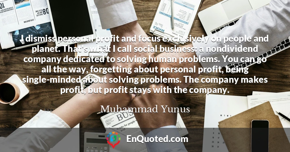 I dismiss personal profit and focus exclusively on people and planet. That's what I call social business: a nondividend company dedicated to solving human problems. You can go all the way, forgetting about personal profit, being single-minded about solving problems. The company makes profit, but profit stays with the company.
