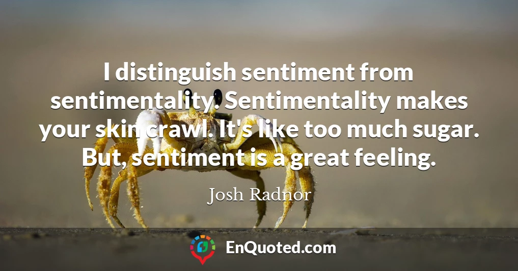 I distinguish sentiment from sentimentality. Sentimentality makes your skin crawl. It's like too much sugar. But, sentiment is a great feeling.