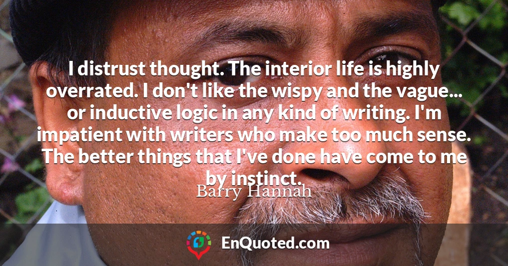 I distrust thought. The interior life is highly overrated. I don't like the wispy and the vague... or inductive logic in any kind of writing. I'm impatient with writers who make too much sense. The better things that I've done have come to me by instinct.