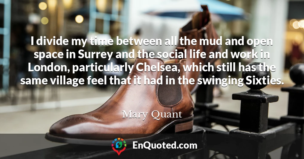 I divide my time between all the mud and open space in Surrey and the social life and work in London, particularly Chelsea, which still has the same village feel that it had in the swinging Sixties.