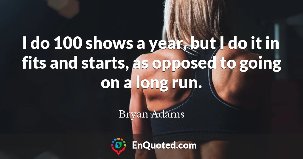I do 100 shows a year, but I do it in fits and starts, as opposed to going on a long run.