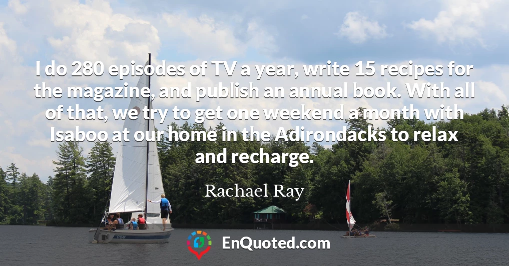 I do 280 episodes of TV a year, write 15 recipes for the magazine, and publish an annual book. With all of that, we try to get one weekend a month with Isaboo at our home in the Adirondacks to relax and recharge.