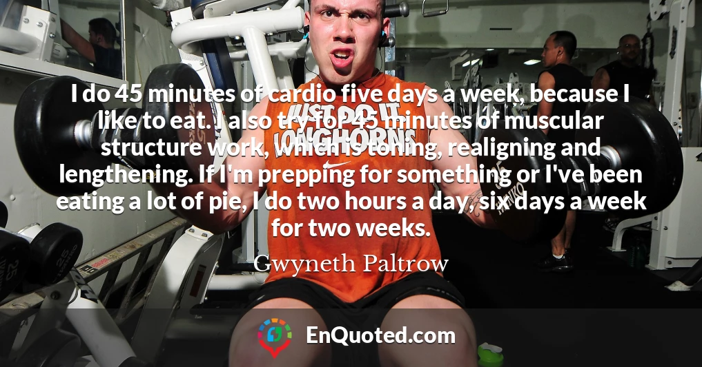 I do 45 minutes of cardio five days a week, because I like to eat. I also try for 45 minutes of muscular structure work, which is toning, realigning and lengthening. If I'm prepping for something or I've been eating a lot of pie, I do two hours a day, six days a week for two weeks.