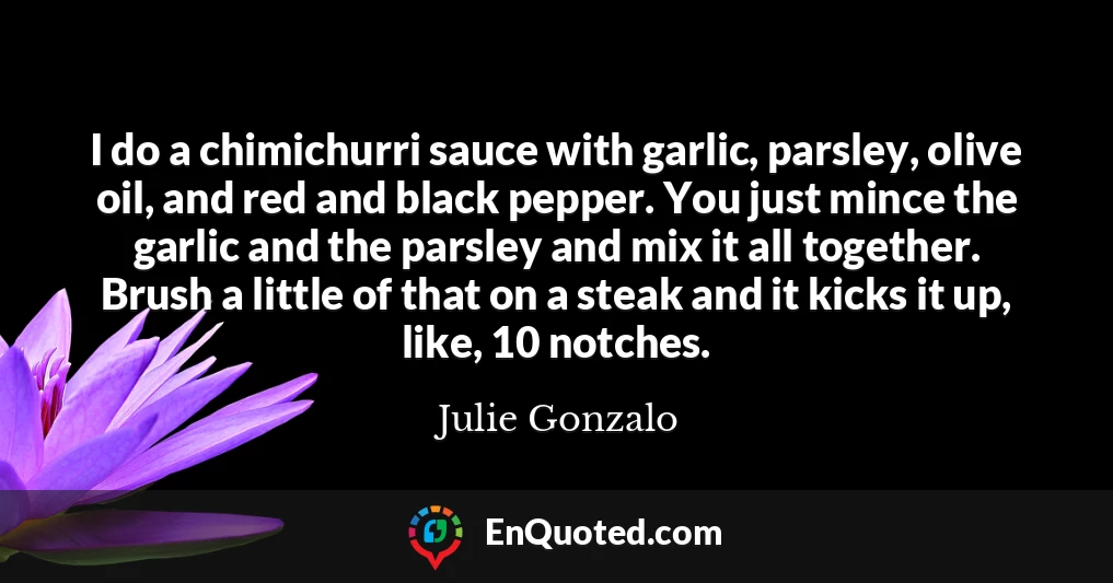 I do a chimichurri sauce with garlic, parsley, olive oil, and red and black pepper. You just mince the garlic and the parsley and mix it all together. Brush a little of that on a steak and it kicks it up, like, 10 notches.