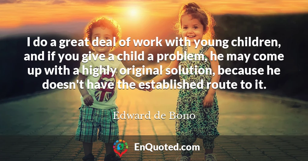 I do a great deal of work with young children, and if you give a child a problem, he may come up with a highly original solution, because he doesn't have the established route to it.