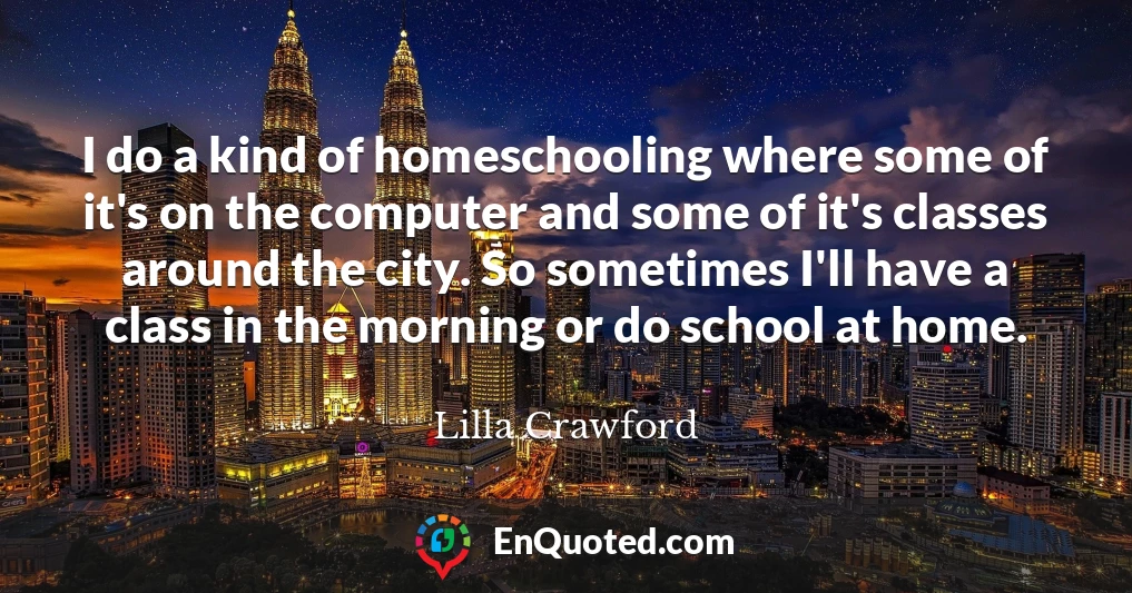I do a kind of homeschooling where some of it's on the computer and some of it's classes around the city. So sometimes I'll have a class in the morning or do school at home.