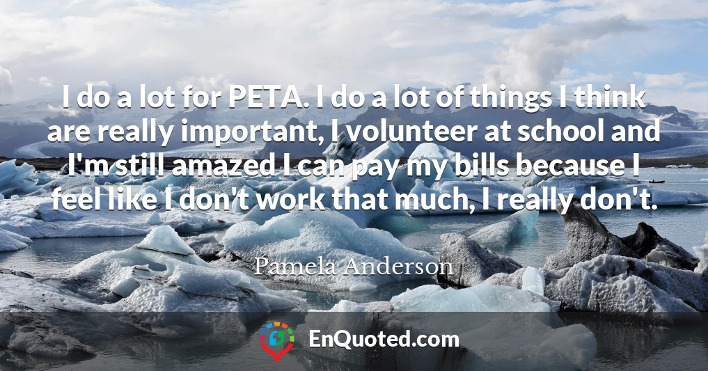 I do a lot for PETA. I do a lot of things I think are really important, I volunteer at school and I'm still amazed I can pay my bills because I feel like I don't work that much, I really don't.