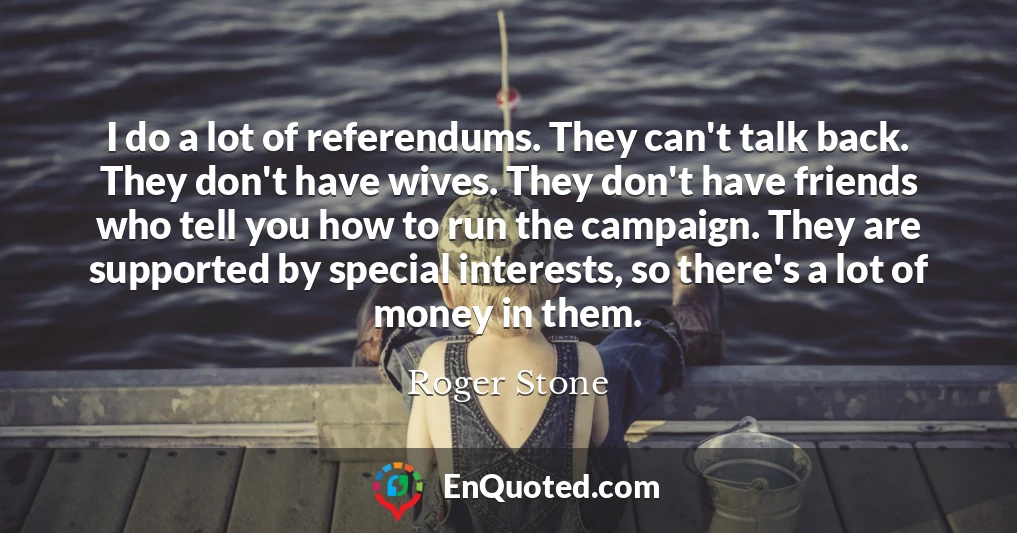I do a lot of referendums. They can't talk back. They don't have wives. They don't have friends who tell you how to run the campaign. They are supported by special interests, so there's a lot of money in them.