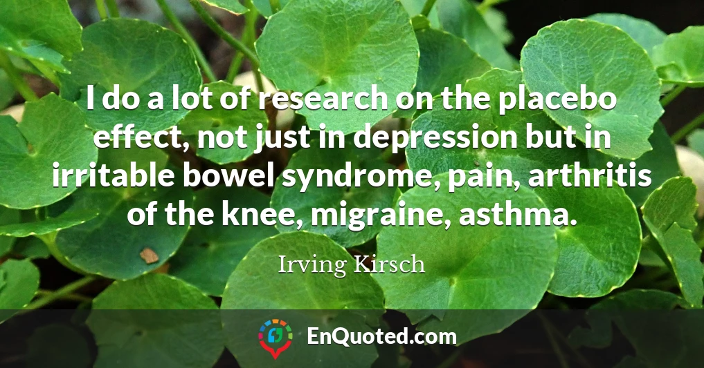 I do a lot of research on the placebo effect, not just in depression but in irritable bowel syndrome, pain, arthritis of the knee, migraine, asthma.