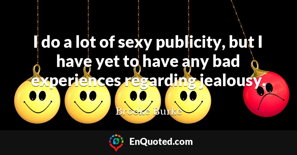 I do a lot of sexy publicity, but I have yet to have any bad experiences regarding jealousy.