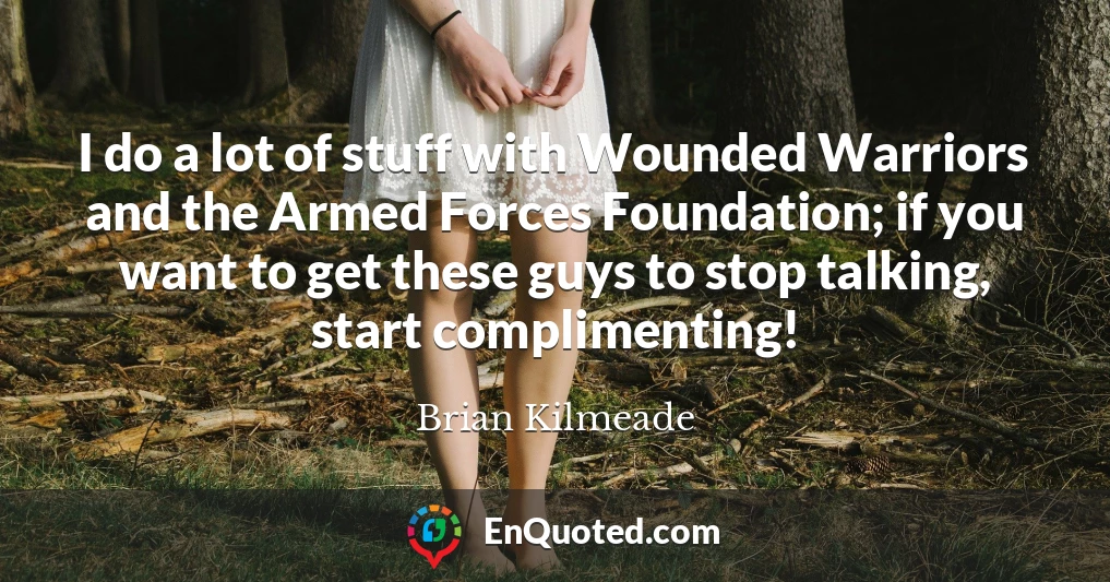 I do a lot of stuff with Wounded Warriors and the Armed Forces Foundation; if you want to get these guys to stop talking, start complimenting!