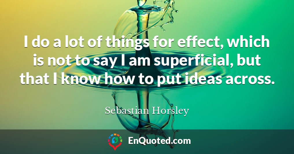 I do a lot of things for effect, which is not to say I am superficial, but that I know how to put ideas across.