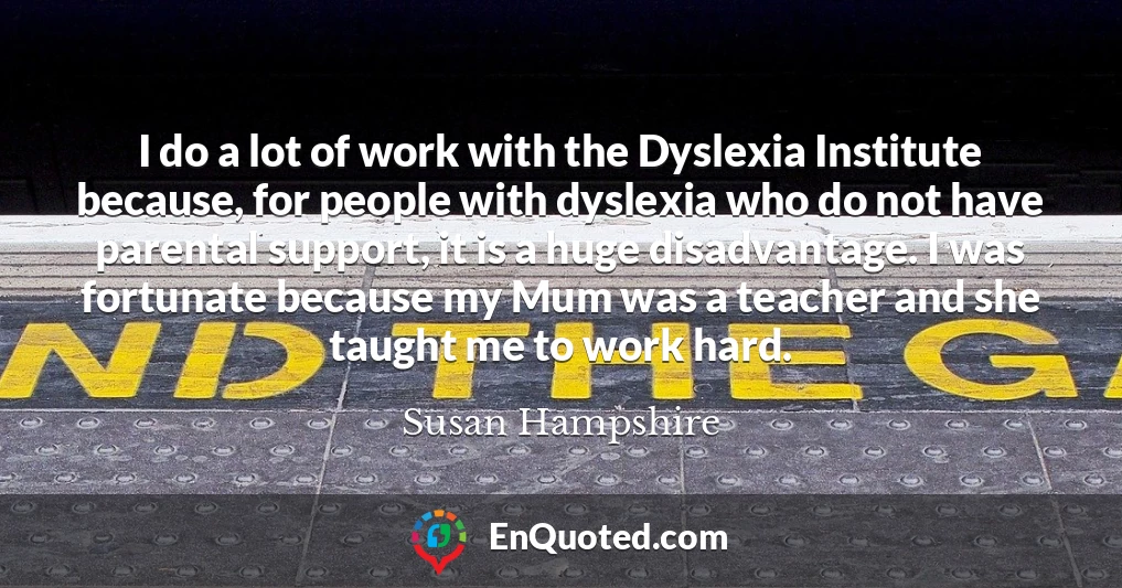 I do a lot of work with the Dyslexia Institute because, for people with dyslexia who do not have parental support, it is a huge disadvantage. I was fortunate because my Mum was a teacher and she taught me to work hard.