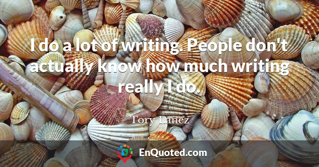 I do a lot of writing. People don't actually know how much writing really I do.