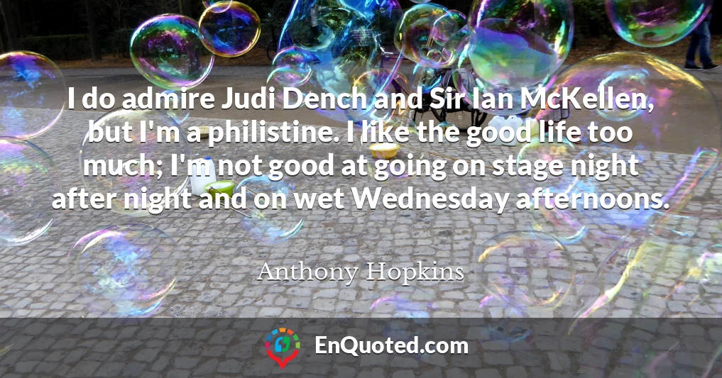I do admire Judi Dench and Sir Ian McKellen, but I'm a philistine. I like the good life too much; I'm not good at going on stage night after night and on wet Wednesday afternoons.