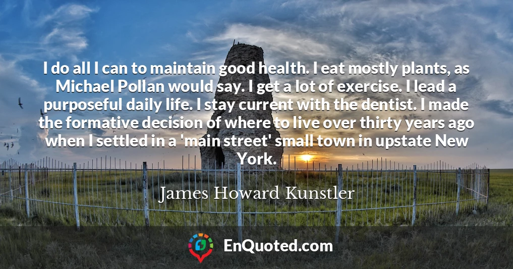 I do all I can to maintain good health. I eat mostly plants, as Michael Pollan would say. I get a lot of exercise. I lead a purposeful daily life. I stay current with the dentist. I made the formative decision of where to live over thirty years ago when I settled in a 'main street' small town in upstate New York.