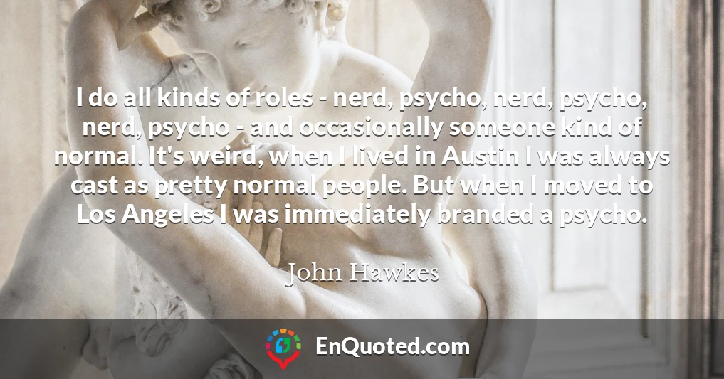I do all kinds of roles - nerd, psycho, nerd, psycho, nerd, psycho - and occasionally someone kind of normal. It's weird, when I lived in Austin I was always cast as pretty normal people. But when I moved to Los Angeles I was immediately branded a psycho.