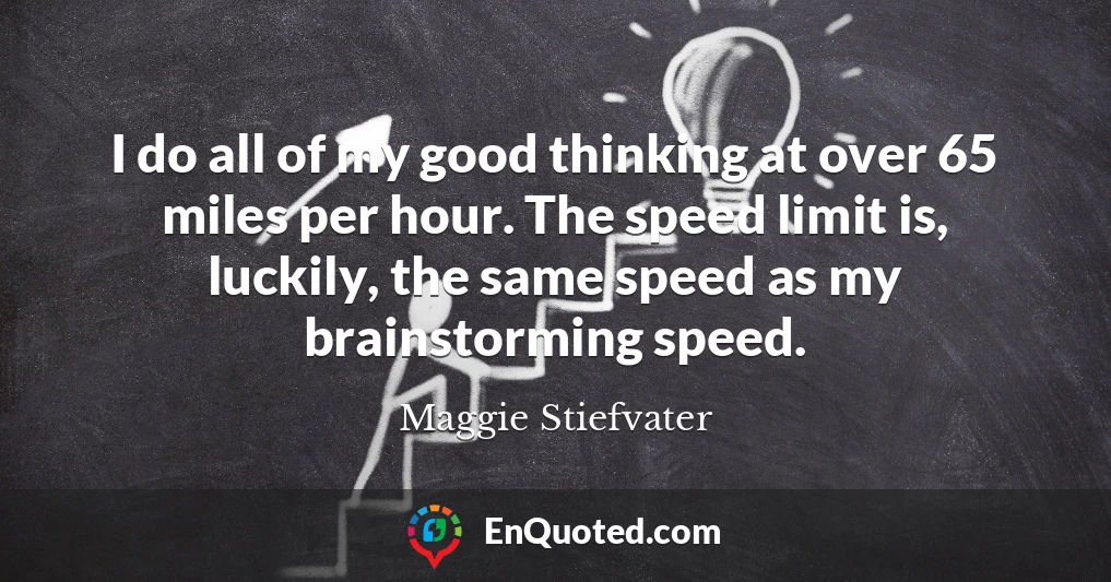 I do all of my good thinking at over 65 miles per hour. The speed limit is, luckily, the same speed as my brainstorming speed.