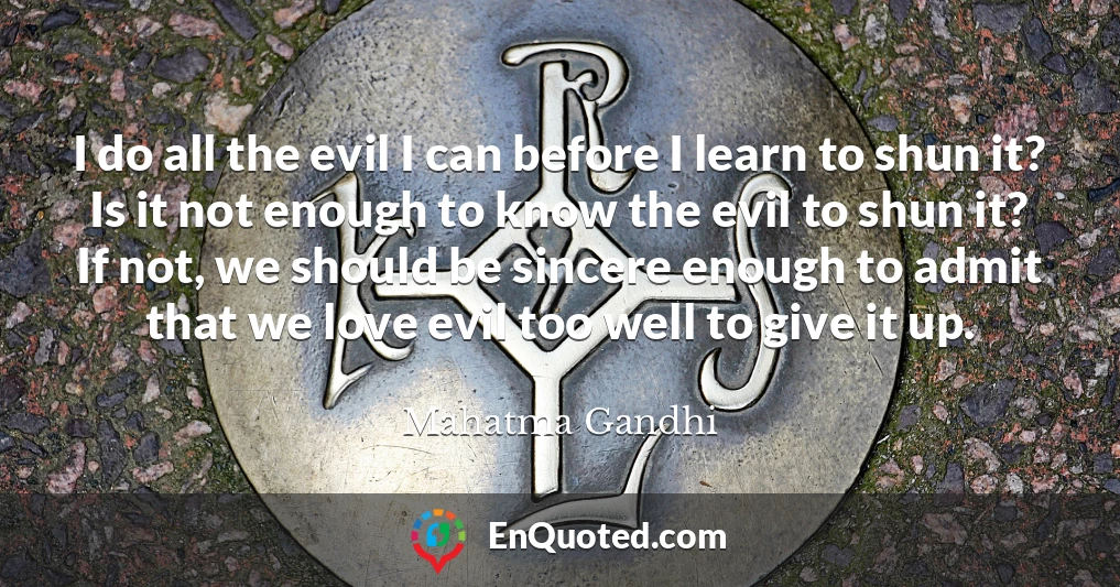I do all the evil I can before I learn to shun it? Is it not enough to know the evil to shun it? If not, we should be sincere enough to admit that we love evil too well to give it up.