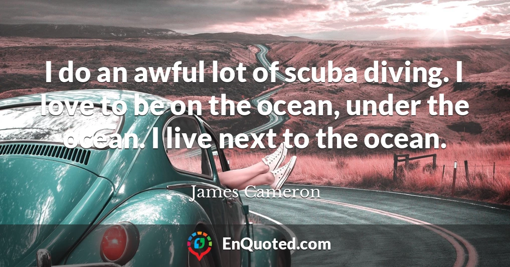 I do an awful lot of scuba diving. I love to be on the ocean, under the ocean. I live next to the ocean.