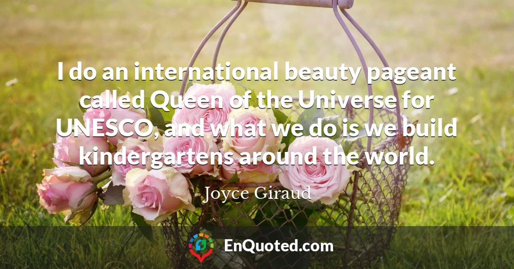 I do an international beauty pageant called Queen of the Universe for UNESCO, and what we do is we build kindergartens around the world.