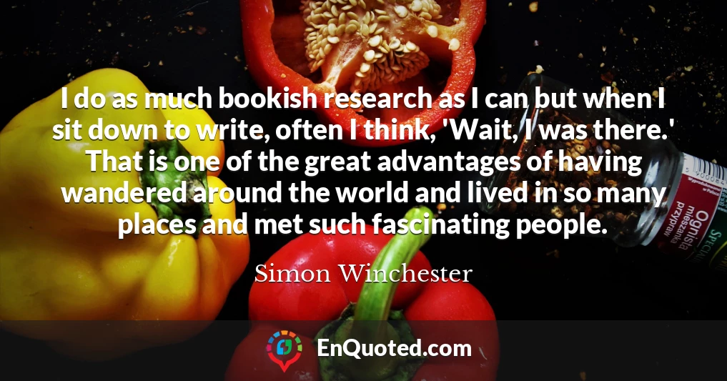 I do as much bookish research as I can but when I sit down to write, often I think, 'Wait, I was there.' That is one of the great advantages of having wandered around the world and lived in so many places and met such fascinating people.