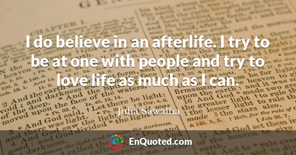 I do believe in an afterlife. I try to be at one with people and try to love life as much as I can.