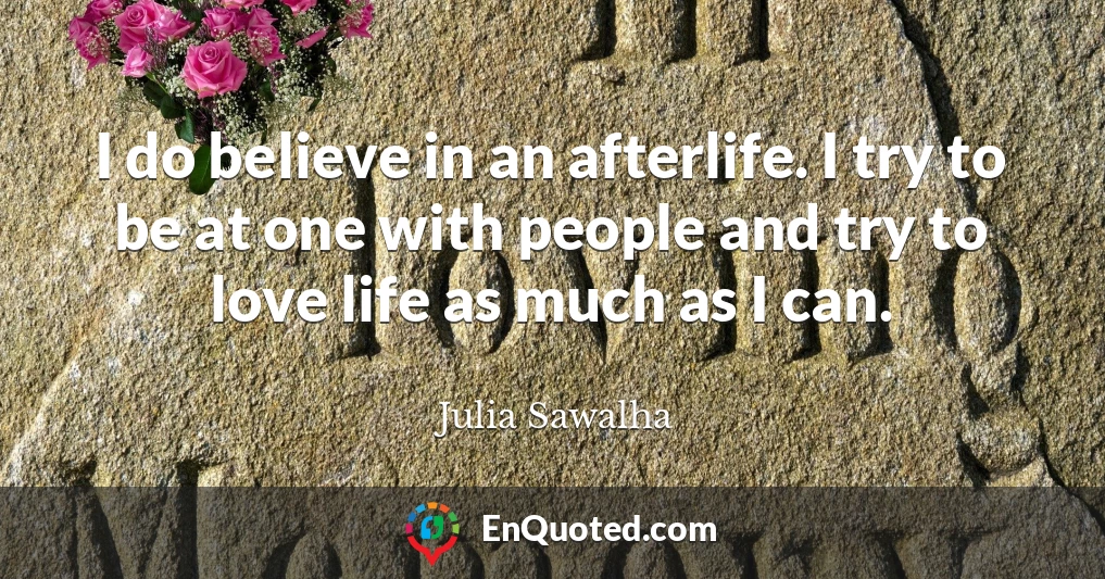 I do believe in an afterlife. I try to be at one with people and try to love life as much as I can.