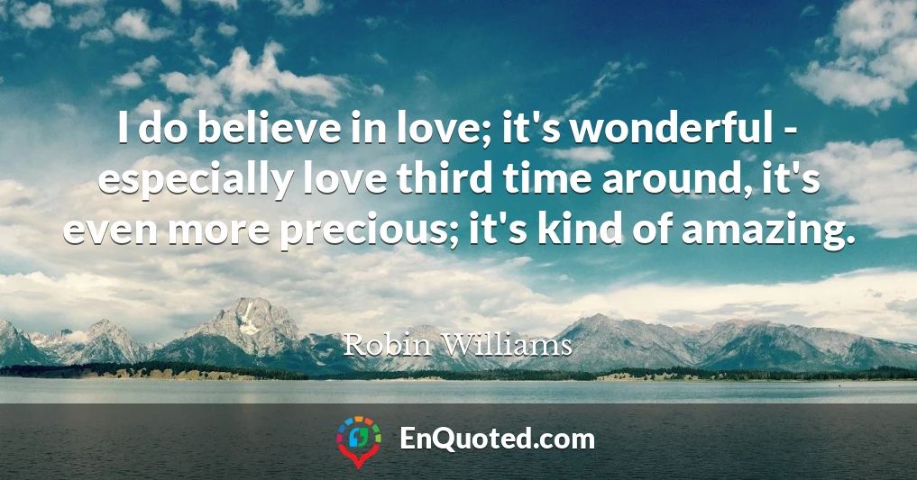 I do believe in love; it's wonderful - especially love third time around, it's even more precious; it's kind of amazing.