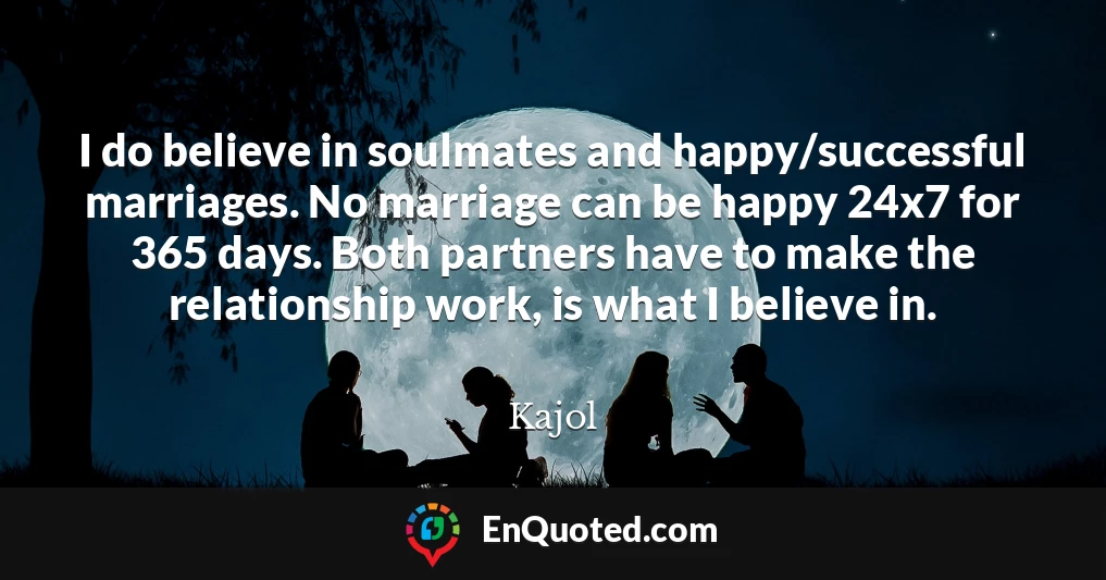 I do believe in soulmates and happy/successful marriages. No marriage can be happy 24x7 for 365 days. Both partners have to make the relationship work, is what I believe in.