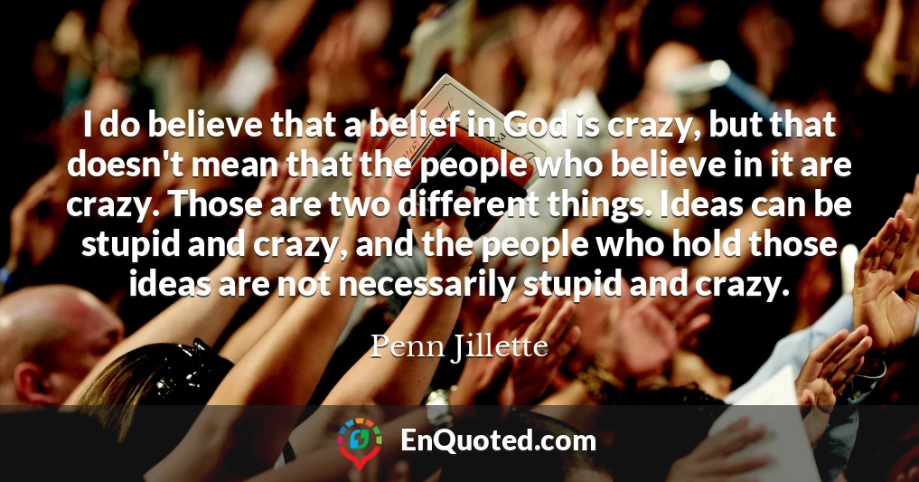 I do believe that a belief in God is crazy, but that doesn't mean that the people who believe in it are crazy. Those are two different things. Ideas can be stupid and crazy, and the people who hold those ideas are not necessarily stupid and crazy.