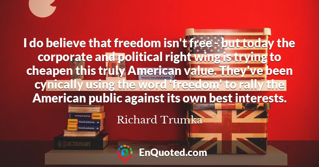 I do believe that freedom isn't free - but today the corporate and political right wing is trying to cheapen this truly American value. They've been cynically using the word 'freedom' to rally the American public against its own best interests.