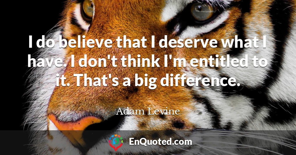 I do believe that I deserve what I have. I don't think I'm entitled to it. That's a big difference.