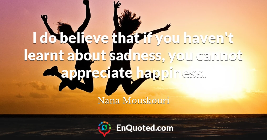 I do believe that if you haven't learnt about sadness, you cannot appreciate happiness.