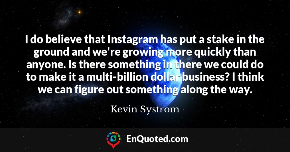 I do believe that Instagram has put a stake in the ground and we're growing more quickly than anyone. Is there something in there we could do to make it a multi-billion dollar business? I think we can figure out something along the way.