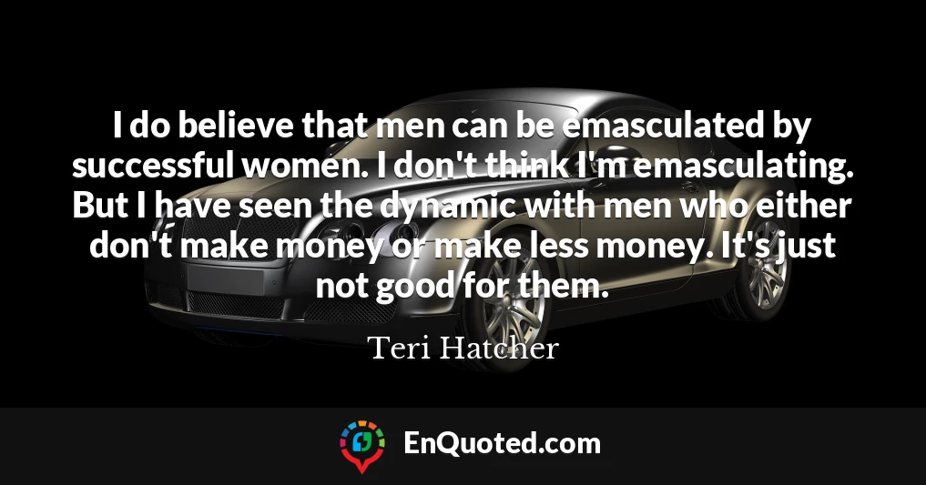I do believe that men can be emasculated by successful women. I don't think I'm emasculating. But I have seen the dynamic with men who either don't make money or make less money. It's just not good for them.