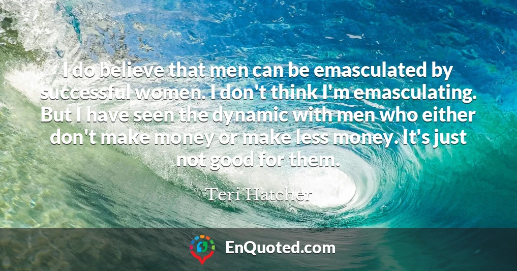 I do believe that men can be emasculated by successful women. I don't think I'm emasculating. But I have seen the dynamic with men who either don't make money or make less money. It's just not good for them.