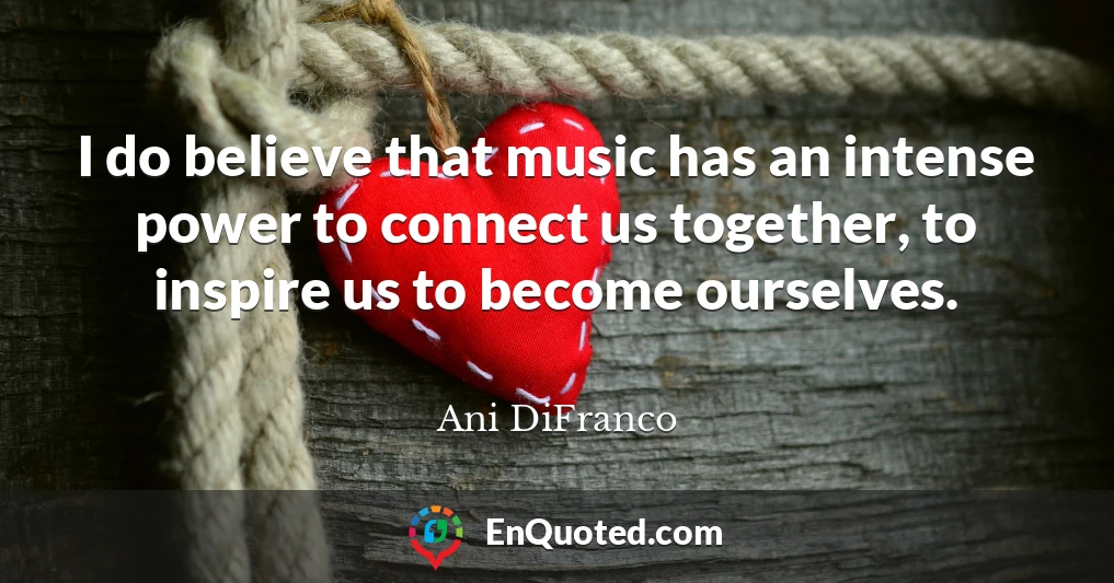 I do believe that music has an intense power to connect us together, to inspire us to become ourselves.