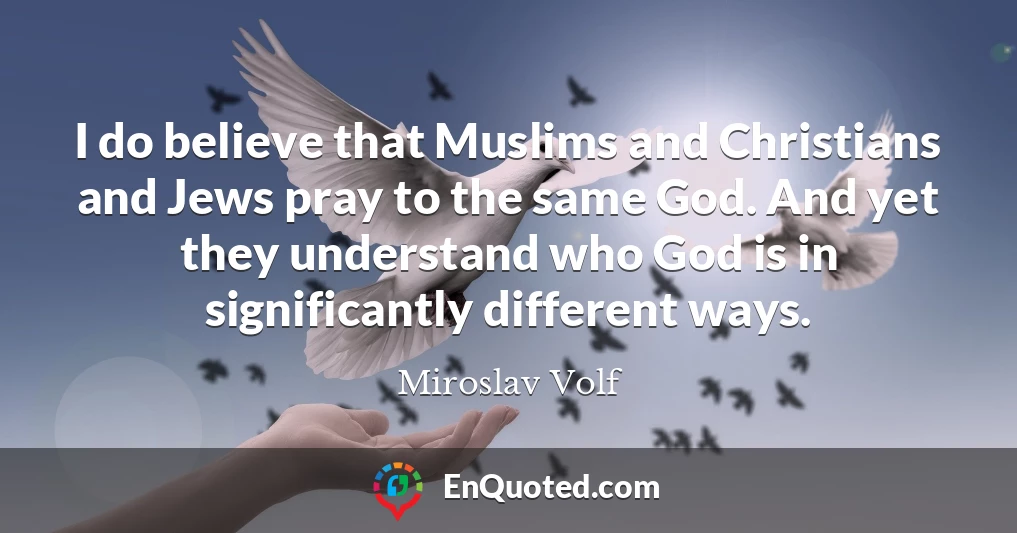 I do believe that Muslims and Christians and Jews pray to the same God. And yet they understand who God is in significantly different ways.