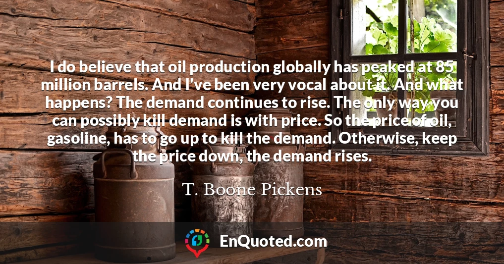 I do believe that oil production globally has peaked at 85 million barrels. And I've been very vocal about it. And what happens? The demand continues to rise. The only way you can possibly kill demand is with price. So the price of oil, gasoline, has to go up to kill the demand. Otherwise, keep the price down, the demand rises.