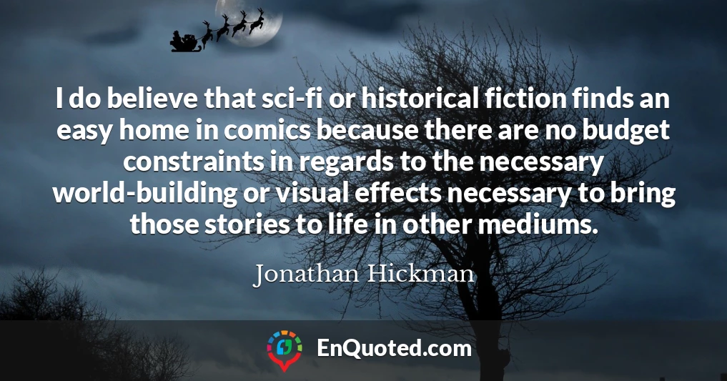 I do believe that sci-fi or historical fiction finds an easy home in comics because there are no budget constraints in regards to the necessary world-building or visual effects necessary to bring those stories to life in other mediums.