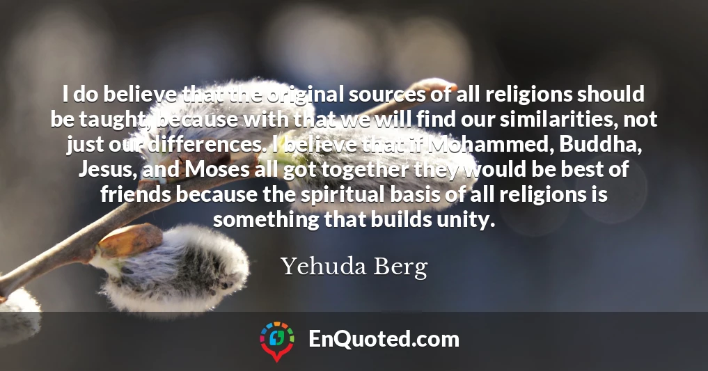 I do believe that the original sources of all religions should be taught, because with that we will find our similarities, not just our differences. I believe that if Mohammed, Buddha, Jesus, and Moses all got together they would be best of friends because the spiritual basis of all religions is something that builds unity.