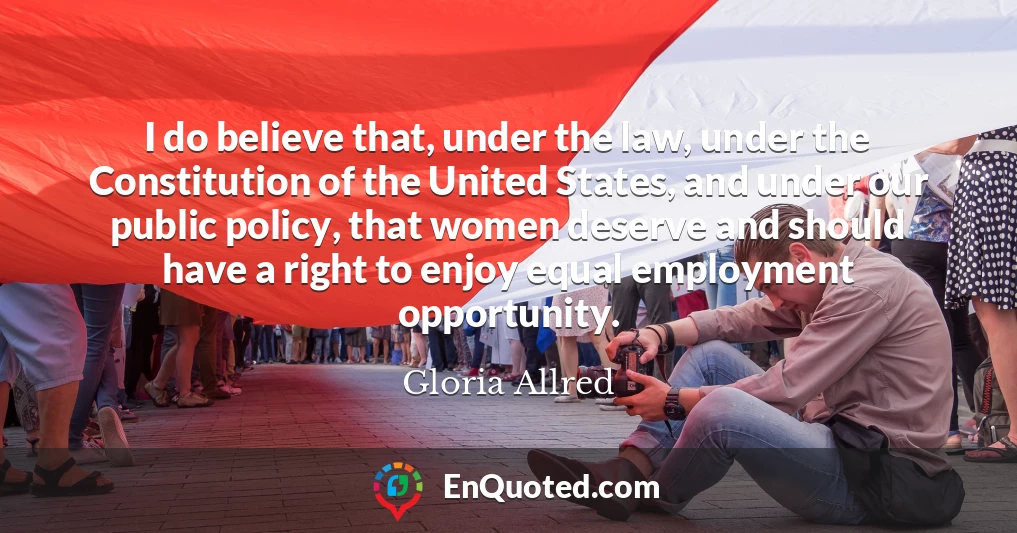 I do believe that, under the law, under the Constitution of the United States, and under our public policy, that women deserve and should have a right to enjoy equal employment opportunity.