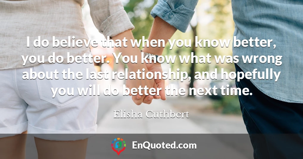 I do believe that when you know better, you do better. You know what was wrong about the last relationship, and hopefully you will do better the next time.