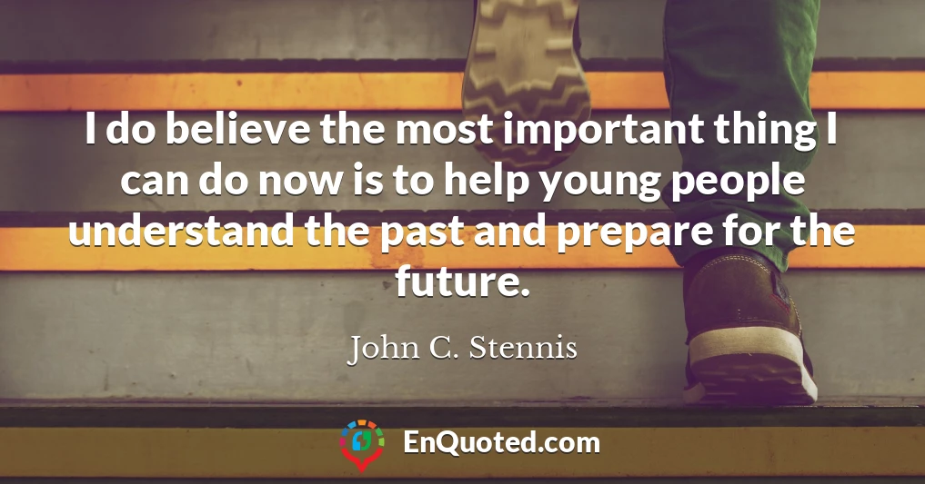 I do believe the most important thing I can do now is to help young people understand the past and prepare for the future.