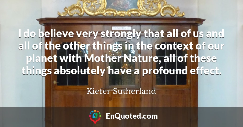 I do believe very strongly that all of us and all of the other things in the context of our planet with Mother Nature, all of these things absolutely have a profound effect.