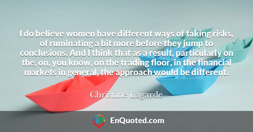 I do believe women have different ways of taking risks, of ruminating a bit more before they jump to conclusions. And I think that as a result, particularly on the, on, you know, on the trading floor, in the financial markets in general, the approach would be different.