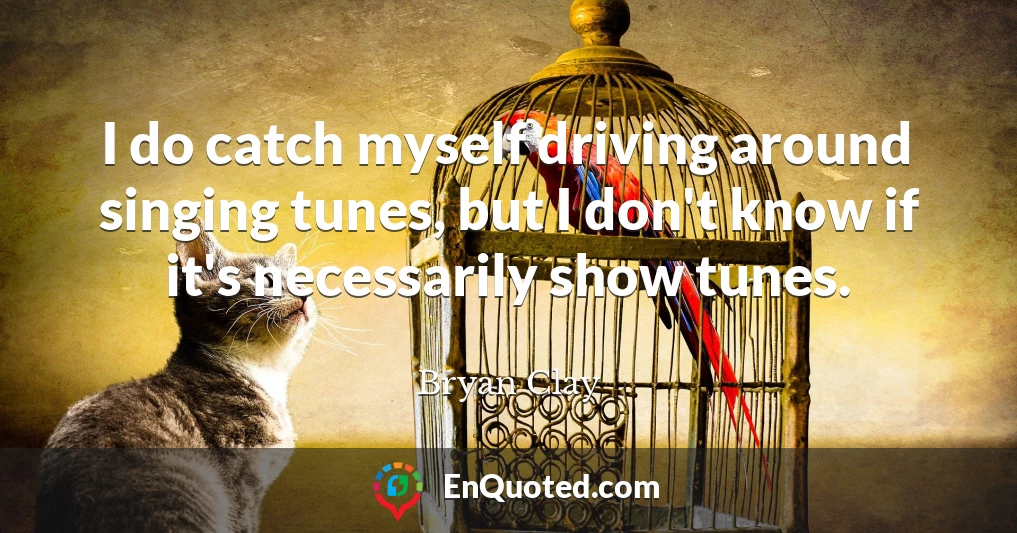 I do catch myself driving around singing tunes, but I don't know if it's necessarily show tunes.