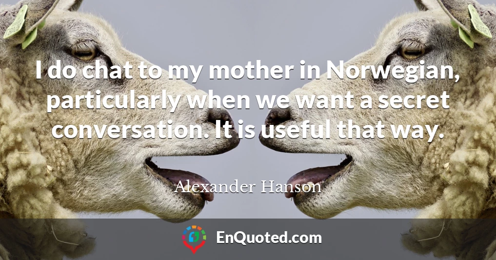 I do chat to my mother in Norwegian, particularly when we want a secret conversation. It is useful that way.