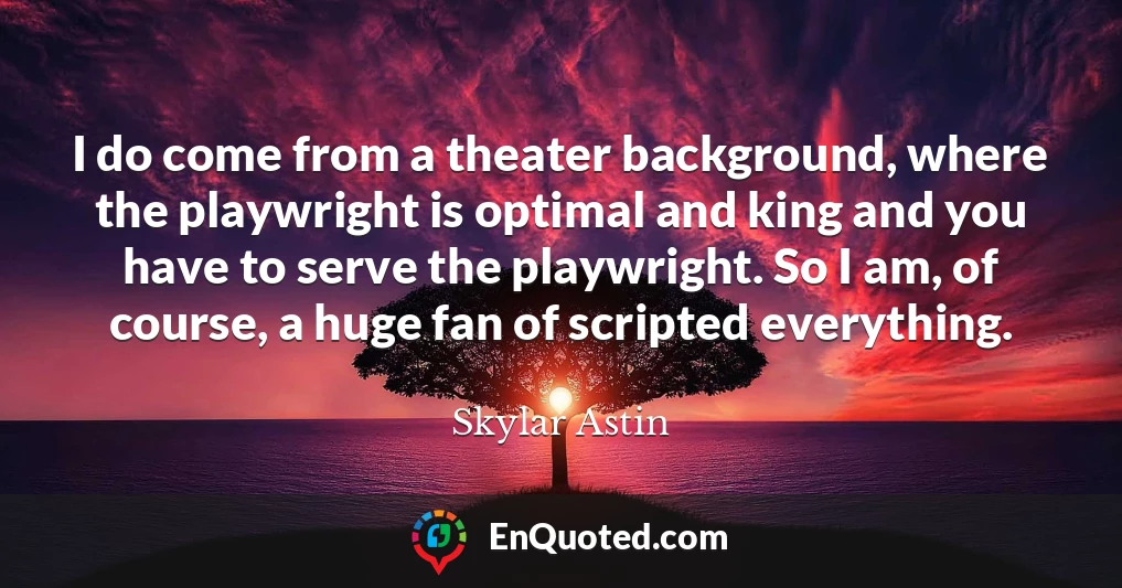I do come from a theater background, where the playwright is optimal and king and you have to serve the playwright. So I am, of course, a huge fan of scripted everything.